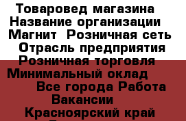 Товаровед магазина › Название организации ­ Магнит, Розничная сеть › Отрасль предприятия ­ Розничная торговля › Минимальный оклад ­ 33 400 - Все города Работа » Вакансии   . Красноярский край,Бородино г.